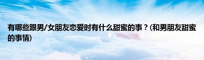 有哪些跟男/女朋友戀愛時(shí)有什么甜蜜的事？(和男朋友甜蜜的事情)