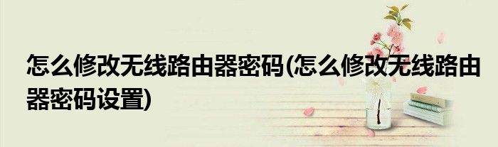 怎么修改無(wú)線路由器密碼(怎么修改無(wú)線路由器密碼設(shè)置)