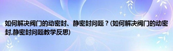 如何解決閥門的動密封、靜密封問題？(如何解決閥門的動密封,靜密封問題教學(xué)反思)