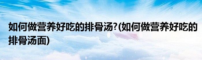 如何做營養(yǎng)好吃的排骨湯?(如何做營養(yǎng)好吃的排骨湯面)