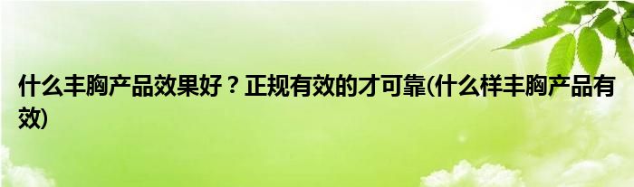 什么豐胸產(chǎn)品效果好？正規(guī)有效的才可靠(什么樣豐胸產(chǎn)品有效)