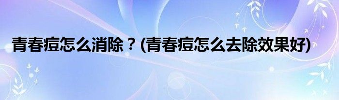 青春痘怎么消除？(青春痘怎么去除效果好)