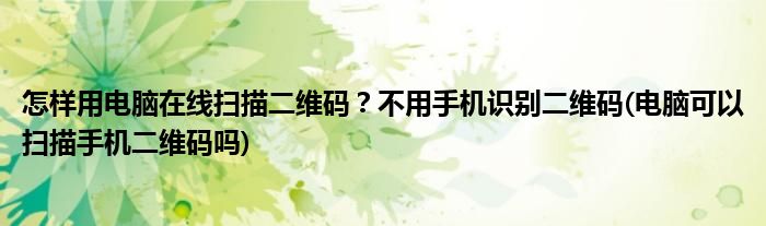 怎樣用電腦在線掃描二維碼？不用手機識別二維碼(電腦可以掃描手機二維碼嗎)
