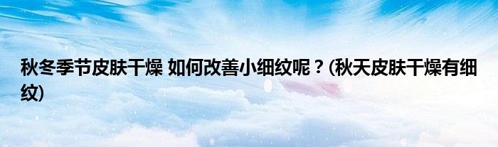 秋冬季節(jié)皮膚干燥 如何改善小細(xì)紋呢？(秋天皮膚干燥有細(xì)紋)
