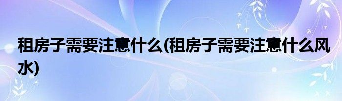 租房子需要注意什么(租房子需要注意什么風水)