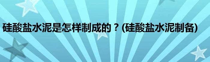硅酸鹽水泥是怎樣制成的？(硅酸鹽水泥制備)