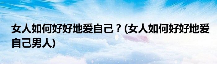 女人如何好好地愛(ài)自己？(女人如何好好地愛(ài)自己男人)