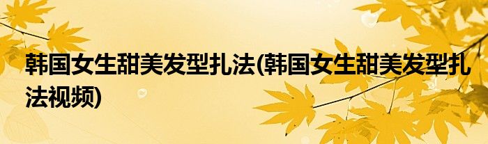 韓國(guó)女生甜美發(fā)型扎法(韓國(guó)女生甜美發(fā)型扎法視頻)