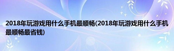 2018年玩游戲用什么手機(jī)最順暢(2018年玩游戲用什么手機(jī)最順暢最省錢)