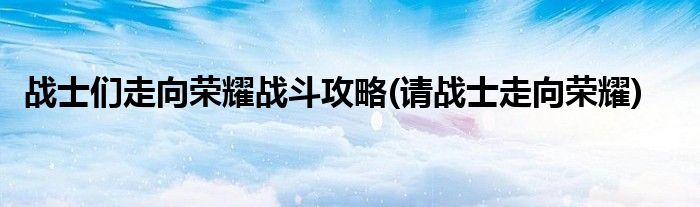 戰(zhàn)士們走向榮耀戰(zhàn)斗攻略(請戰(zhàn)士走向榮耀)