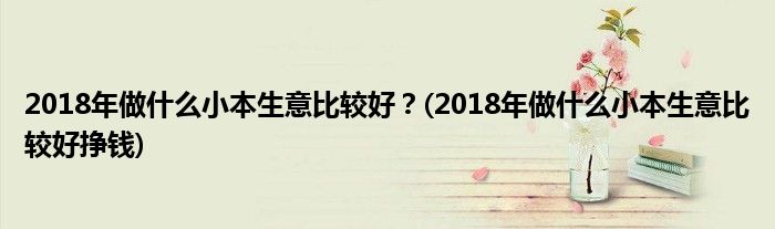 2018年做什么小本生意比較好？(2018年做什么小本生意比較好掙錢)