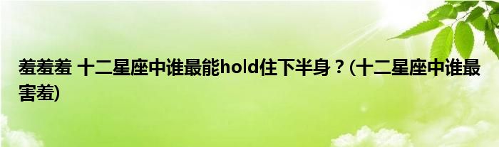 羞羞羞 十二星座中誰最能hold住下半身？(十二星座中誰最害羞)