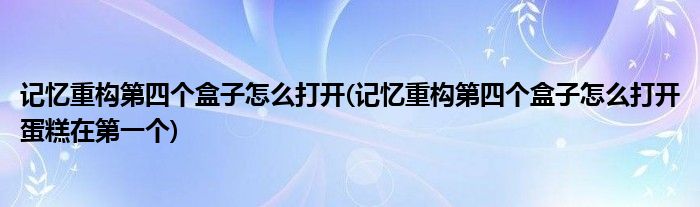 記憶重構(gòu)第四個盒子怎么打開(記憶重構(gòu)第四個盒子怎么打開蛋糕在第一個)