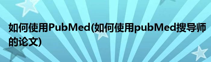 如何使用PubMed(如何使用pubMed搜導(dǎo)師的論文)