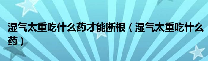 濕氣太重吃什么藥才能斷根（濕氣太重吃什么藥）