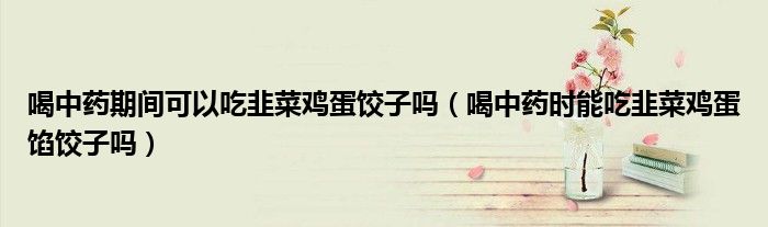 喝中藥期間可以吃韭菜雞蛋餃子嗎（喝中藥時(shí)能吃韭菜雞蛋餡餃子嗎）