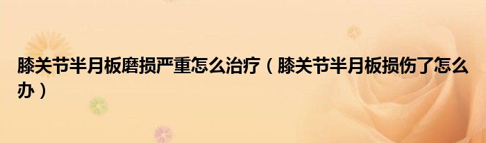 膝關(guān)節(jié)半月板磨損嚴(yán)重怎么治療(膝關(guān)節(jié)半月板損傷了怎么辦)