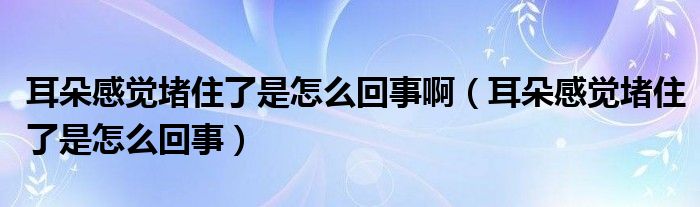 耳朵感覺堵住了是怎么回事啊（耳朵感覺堵住了是怎么回事）