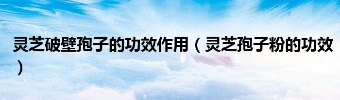 靈芝破壁孢子的功效作用（靈芝孢子粉的功效）