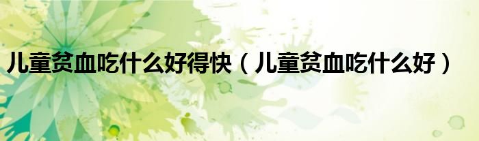 兒童貧血吃什么好得快(兒童貧血吃什么好)