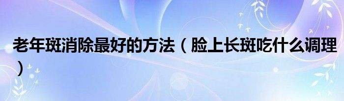 老年斑消除最好的方法（臉上長(zhǎng)斑吃什么調(diào)理）