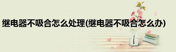 繼電器不吸合怎么處理(繼電器不吸合怎么辦)