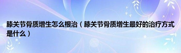 膝關節(jié)骨質增生怎么根治（膝關節(jié)骨質增生最好的治療方式是什么）