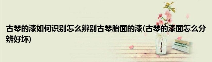 古琴的漆如何識(shí)別怎么辨別古琴胎面的漆(古琴的漆面怎么分辨好壞)