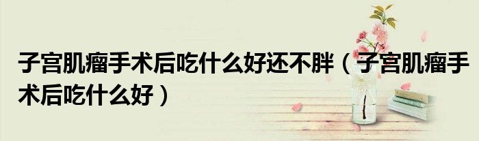 子宮肌瘤手術(shù)后吃什么好還不胖(子宮肌瘤手術(shù)后吃什么好)