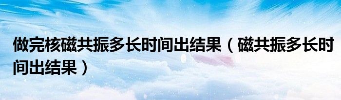 做完核磁共振多長時(shí)間出結(jié)果（磁共振多長時(shí)間出結(jié)果）