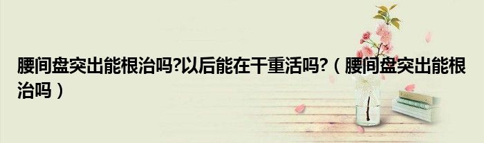 腰間盤突出能根治嗎?以后能在干重活嗎?(腰間盤突出能根治嗎)