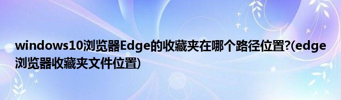 windows10瀏覽器Edge的收藏夾在哪個路徑位置?(edge瀏覽器收藏夾文件位置)
