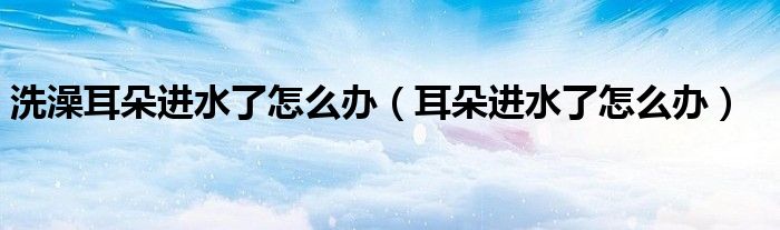 洗澡耳朵進水了怎么辦(耳朵進水了怎么辦)