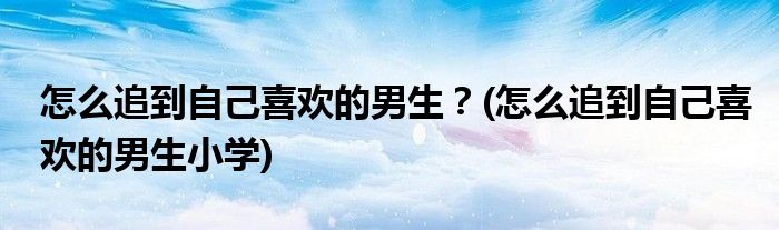 怎么追到自己喜歡的男生？(怎么追到自己喜歡的男生小學)