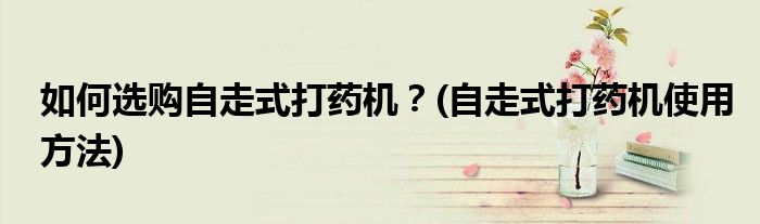 如何選購(gòu)自走式打藥機(jī)？(自走式打藥機(jī)使用方法)