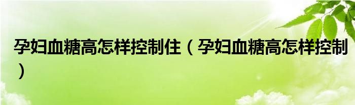 孕婦血糖高怎樣控制?。ㄔ袐D血糖高怎樣控制）