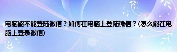 電腦能不能登陸微信？如何在電腦上登陸微信？(怎么能在電腦上登錄微信)