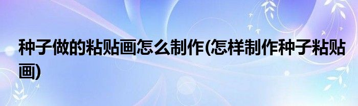 種子做的粘貼畫怎么制作(怎樣制作種子粘貼畫)