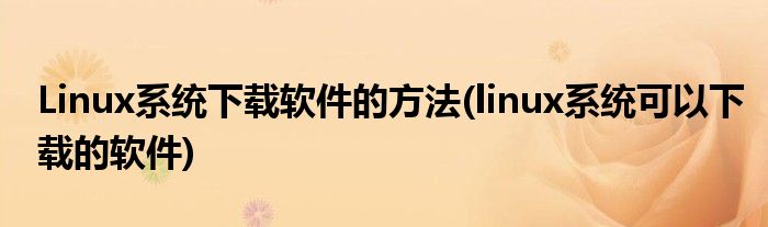 Linux系統(tǒng)下載軟件的方法(linux系統(tǒng)可以下載的軟件)