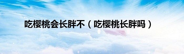 吃櫻桃會(huì)長(zhǎng)胖不（吃櫻桃長(zhǎng)胖嗎）