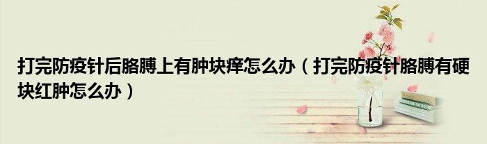 打完防疫針后胳膊上有腫塊癢怎么辦（打完防疫針胳膊有硬塊紅腫怎么辦）