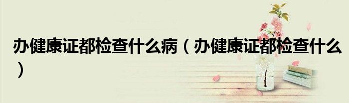 辦健康證都檢查什么病（辦健康證都檢查什么）