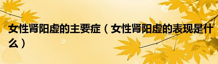女性腎陽(yáng)虛的主要癥（女性腎陽(yáng)虛的表現(xiàn)是什么）