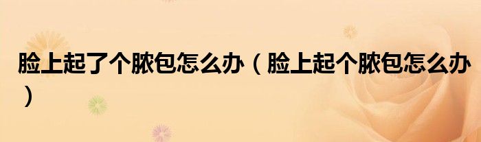 臉上起了個(gè)膿包怎么辦（臉上起個(gè)膿包怎么辦）