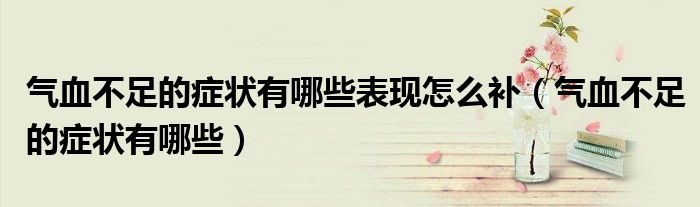 氣血不足的癥狀有哪些表現(xiàn)怎么補(氣血不足的癥狀有哪些)
