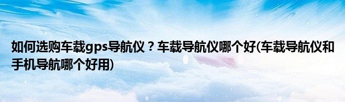 如何選購車載gps導(dǎo)航儀?車載導(dǎo)航儀哪個(gè)好(車載導(dǎo)航儀和手機(jī)導(dǎo)航哪個(gè)好用)