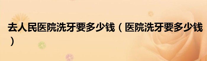 去人民醫(yī)院洗牙要多少錢(qián)(醫(yī)院洗牙要多少錢(qián))