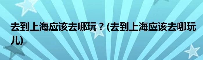 去到上海應(yīng)該去哪玩？(去到上海應(yīng)該去哪玩兒)