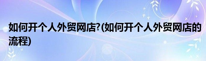 如何開(kāi)個(gè)人外貿(mào)網(wǎng)店?(如何開(kāi)個(gè)人外貿(mào)網(wǎng)店的流程)