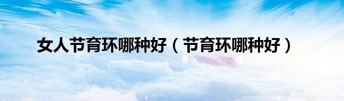 女人節(jié)育環(huán)哪種好(節(jié)育環(huán)哪種好)